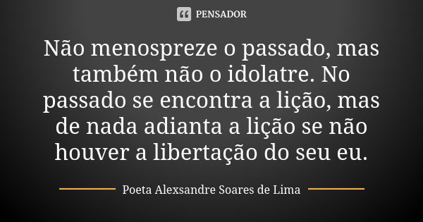 Não menospreze o passado, mas também não o idolatre. No passado se encontra a lição, mas de nada adianta a lição se não houver a libertação do seu eu.... Frase de Poeta Alexsandre Soares de Lima.