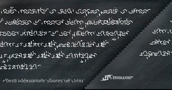 não mostre o seu corpo pois o amor é valioso e mora bem guardadinho em nosso interior e só quem enxerga alma tem o dom da paciência de esperar o grande dia da e... Frase de Poeta Alexsandre Soares de Lima.