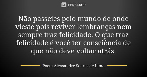 Não passeies pelo mundo de onde vieste pois reviver lembranças nem sempre traz felicidade. O que traz felicidade é você ter consciência de que não deve voltar a... Frase de Poeta Alexsandre Soares de Lima.