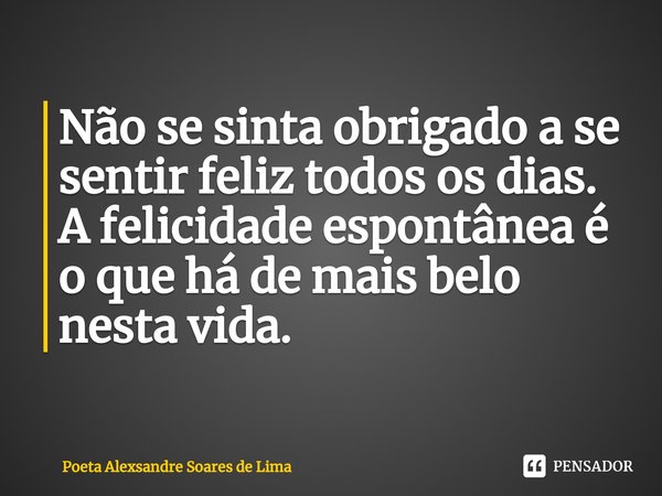 ⁠Não se sinta obrigado a se sentir feliz todos os dias. A felicidade espontânea é o que há de mais belo nesta vida.... Frase de Poeta Alexsandre Soares de Lima.