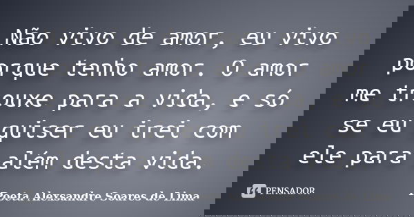 Não vivo de amor, eu vivo porque tenho amor. O amor me trouxe para a vida, e só se eu quiser eu irei com ele para além desta vida.... Frase de Poeta Alexsandre Soares de Lima.