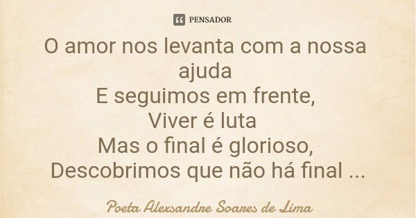 O amor nos levanta com a nossa ajuda E seguimos em frente, Viver é luta Mas o final é glorioso, Descobrimos que não há final O amor nos apresenta a eternidade.... Frase de Poeta Alexsandre Soares de Lima.