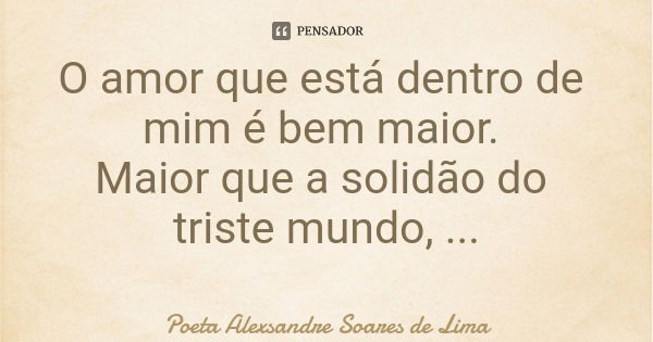 O amor que está dentro de mim é bem maior. Maior que a solidão do triste mundo, O mundo que não é meu.... Frase de Poeta Alexsandre Soares de Lima.