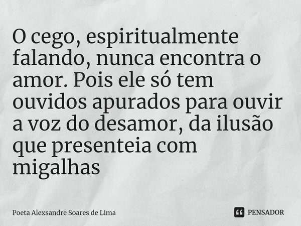 ⁠O cego, espiritualmente falando, nunca encontra o amor. Pois ele só tem ouvidos apurados para ouvir a voz do desamor, da ilusão que presenteia com migalhas... Frase de Poeta Alexsandre Soares de Lima.