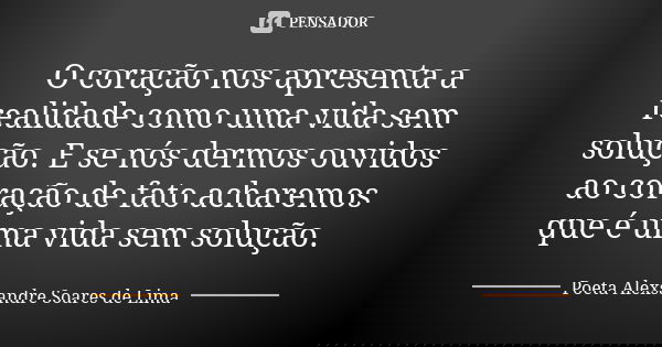 O coração nos apresenta a realidade como uma vida sem solução. E se nós dermos ouvidos ao coração de fato acharemos que é uma vida sem solução.... Frase de Poeta Alexsandre Soares de Lima.