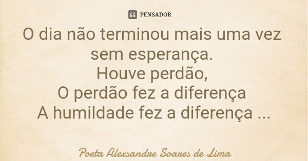 O dia não terminou mais uma vez sem esperança. Houve perdão, O perdão fez a diferença A humildade fez a diferença Acabou a infelicidade.... Frase de Poeta Alexsandre Soares de Lima.