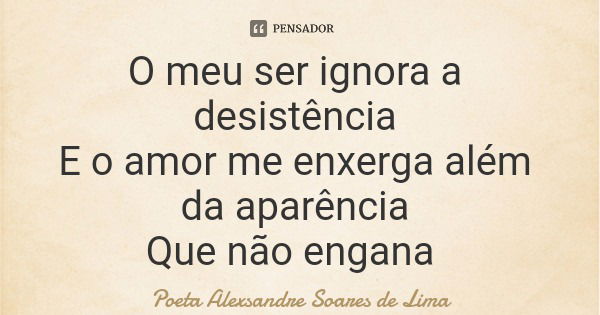 O meu ser ignora a desistência E o amor me enxerga além da aparência Que não engana... Frase de Poeta Alexsandre Soares de Lima.