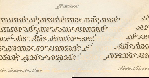 O mundo de problemas não pode ser maior do que a sua vontade de vencê-los. Mas lembre-se!.. Não basta apenas ter vontade. É preciso vontade, ação e oração!... Frase de Poeta Alexsandre Soares de Lima.