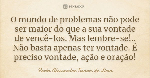 O mundo de problemas não pode ser maior do que a sua vontade de vencê-los. Mas lembre-se!.. Não basta apenas ter vontade. É preciso vontade, ação e oração!... Frase de Poeta Alexsandre Soares de Lima.