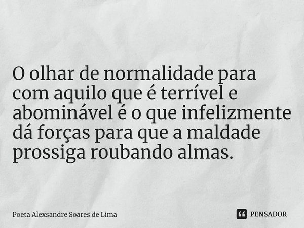 ⁠O olhar de normalidade para com aquilo que é terrível e abominável é o que infelizmente dá forças para que a maldade prossiga roubando almas.... Frase de Poeta Alexsandre Soares de Lima.