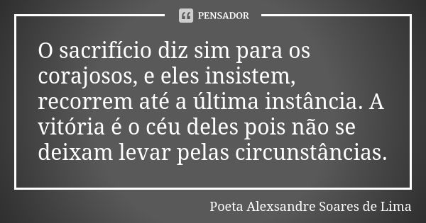 O sacrifício diz sim para os corajosos, e eles insistem, recorrem até a última instância. A vitória é o céu deles pois não se deixam levar pelas circunstâncias.... Frase de Poeta Alexsandre Soares de Lima.