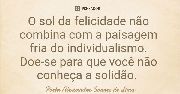 O sol da felicidade não combina com a paisagem fria do individualismo. Doe-se para que você não conheça a solidão.... Frase de Poeta Alexsandre Soares de Lima.