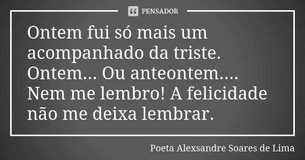 Ontem fui só mais um acompanhado da triste. Ontem... Ou anteontem.... Nem me lembro! A felicidade não me deixa lembrar.... Frase de Poeta Alexsandre Soares de Lima.