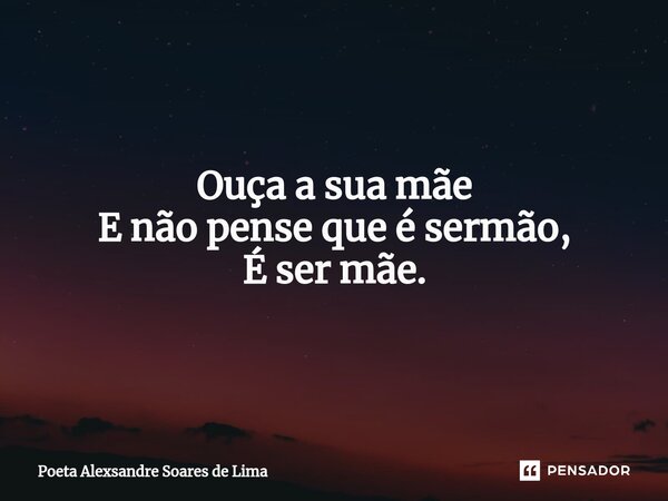 Ouça a sua mãe E não pense que é sermão, É ser mãe.... Frase de Poeta Alexsandre Soares de Lima.