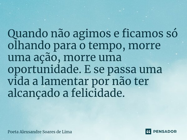 ⁠Quando não agimos e ficamos só olhando para o tempo, morre uma ação, morre uma oportunidade. E se passa uma vida a lamentar por não ter alcançado a felicidade.... Frase de Poeta Alexsandre Soares de Lima.