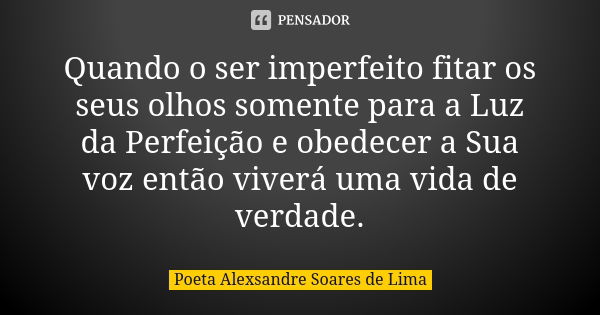 Quando o ser imperfeito fitar os seus olhos somente para a Luz da Perfeição e obedecer a Sua voz então viverá uma vida de verdade.... Frase de Poeta Alexsandre Soares de Lima.