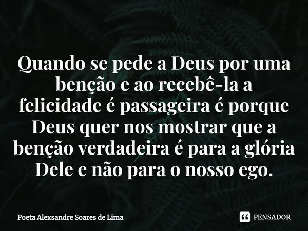 ⁠Quando se pede a Deus por uma benção e ao recebê-la a felicidade é passageira é porque Deus quer nos mostrar que a benção verdadeira é para a glória Dele e não... Frase de Poeta Alexsandre Soares de Lima.