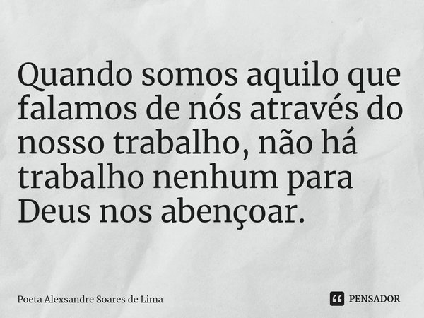 ⁠Quando somos aquilo que falamos de nós através do nosso trabalho, não há trabalho nenhum para Deus nos abençoar.... Frase de Poeta Alexsandre Soares de Lima.