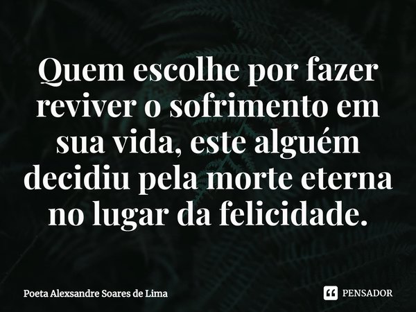 Quem escolhe por fazer reviver o sofrimento em sua vida, este alguém decidiu pela morte eterna no lugar da felicidade.... Frase de Poeta Alexsandre Soares de Lima.