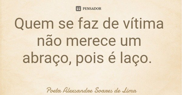 Quem se faz de vítima não merece um abraço, pois é laço.... Frase de Poeta Alexsandre Soares de Lima.