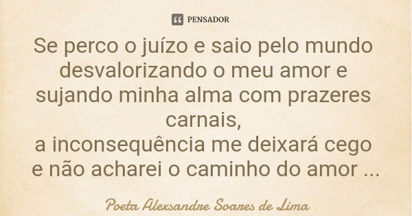 Se perco o juízo e saio pelo mundo desvalorizando o meu amor e sujando minha alma com prazeres carnais, a inconsequência me deixará cego e não acharei o caminho... Frase de Poeta Alexsandre Soares de Lima.