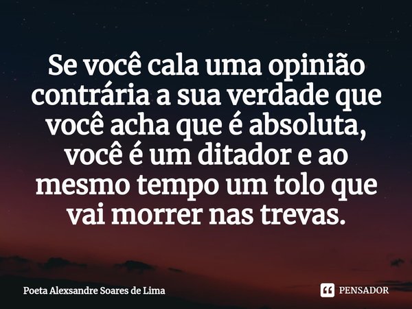 ⁠Se você cala uma opinião contrária a sua verdade que você acha que é absoluta, você é um ditador e ao mesmo tempo um tolo que vai morrer nas trevas.... Frase de Poeta Alexsandre Soares de Lima.
