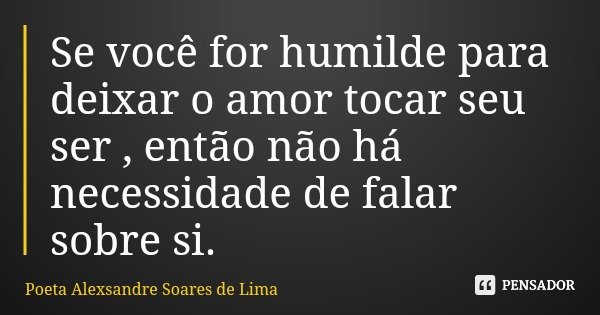 Se você for humilde para deixar o amor tocar seu ser , então não há necessidade de falar sobre si.... Frase de Poeta Alexsandre Soares de Lima.