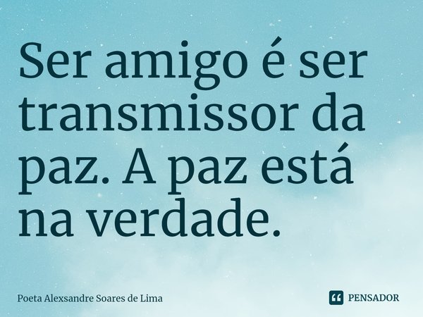 ⁠Ser amigo é ser transmissor da paz. A paz está na verdade.... Frase de Poeta Alexsandre Soares de Lima.