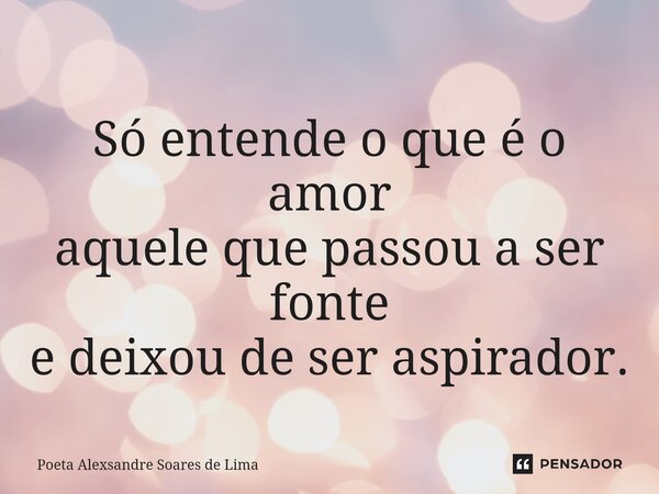 ⁠Só entende o que é o amor aquele que passou a ser fonte e deixou de ser aspirador.... Frase de Poeta Alexsandre Soares de Lima.
