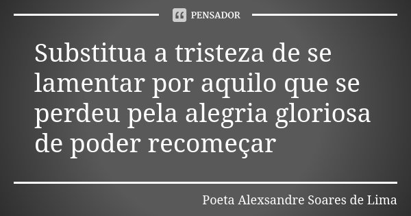 Substitua a tristeza de se lamentar por aquilo que se perdeu pela alegria gloriosa de poder recomeçar... Frase de Poeta Alexsandre Soares de Lima.