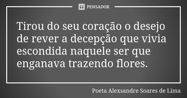 Tirou do seu coração o desejo de rever a decepção que vivia escondida naquele ser que enganava trazendo flores.... Frase de Poeta Alexsandre Soares de Lima.