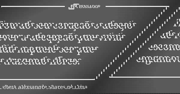Tirou do seu coração o desejo de rever a decepção que vivia escondida naquele ser que enganava trazendo flores.... Frase de Poeta Alexsandre Soares de Lima.