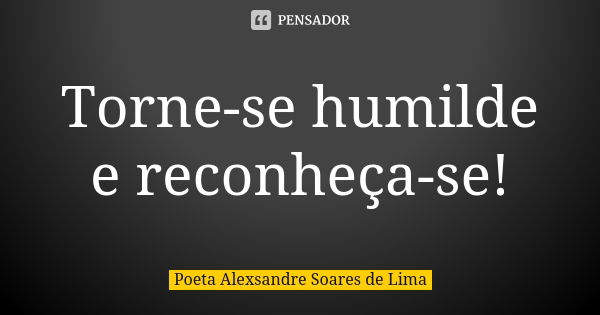 Torne-se humilde e reconheça-se!... Frase de Poeta Alexsandre Soares de Lima.