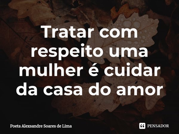 ⁠Tratar com respeito uma mulher é cuidar da casa do amor... Frase de Poeta Alexsandre Soares de Lima.