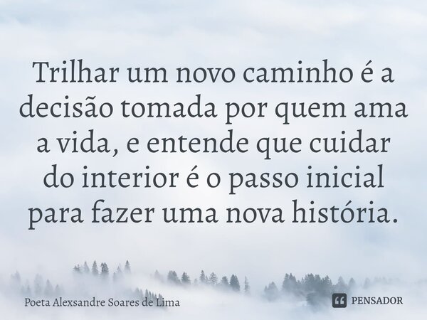 ⁠Trilhar um novo caminho é a decisão tomada por quem ama a vida, e entende que cuidar do interior é o passo inicial para fazer uma nova história.... Frase de Poeta Alexsandre Soares de Lima.