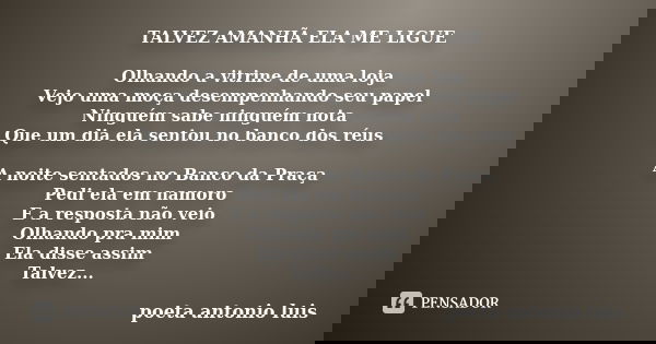 TALVEZ AMANHÃ ELA ME LIGUE Olhando a vitrine de uma loja Vejo uma moça desempenhando seu papel Ninguém sabe ninguém nota Que um dia ela sentou no banco dos réus... Frase de poeta antonio luis.