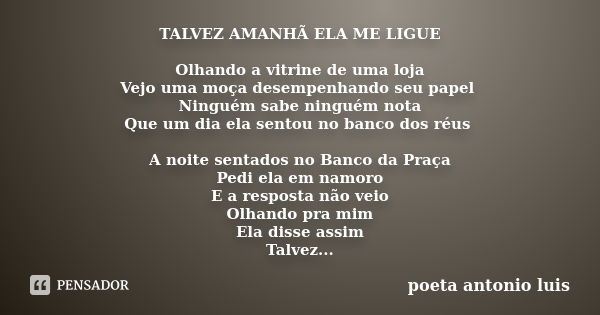 TALVEZ AMANHÃ ELA ME LIGUE Olhando a vitrine de uma loja Vejo uma moça desempenhando seu papel Ninguém sabe ninguém nota Que um dia ela sentou no banco dos réus... Frase de poeta antonio luis.