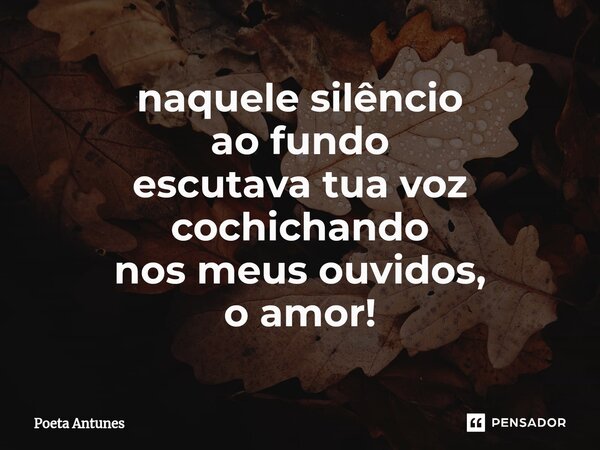 ⁠naquele silêncio ao fundo escutava tua voz cochichando nos meus ouvidos, o amor!... Frase de Poeta Antunes.