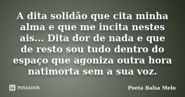 A dita solidão que cita minha alma e que me incita nestes ais... Dita dor de nada e que de resto sou tudo dentro do espaço que agoniza outra hora natimorta sem ... Frase de Poeta Balsa Melo.