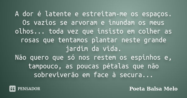 A dor é latente e estreitam-me os espaços. Os vazios se arvoram e inundam os meus olhos... toda vez que insisto em colher as rosas que tentamos plantar neste gr... Frase de Poeta Balsa Melo.