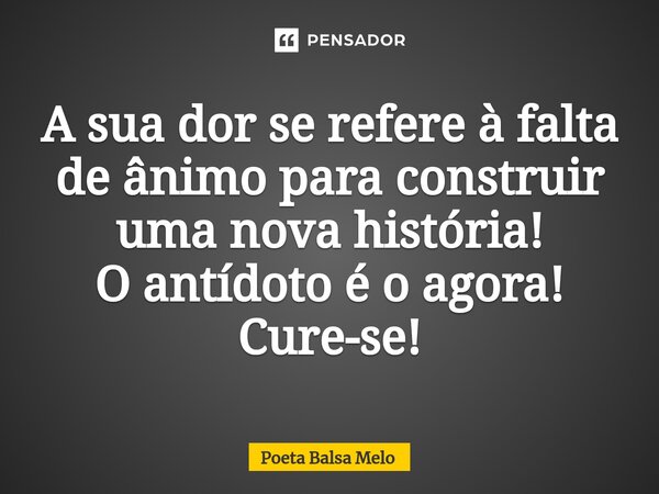 ⁠A sua dor se refere à falta de ânimo para construir uma nova história! O antídoto é o agora! Cure-se!... Frase de Poeta Balsa Melo.