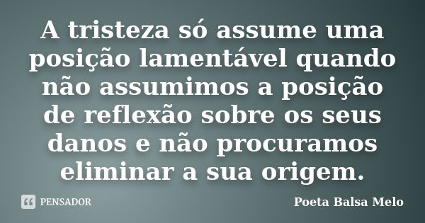 A tristeza só assume uma posição lamentável quando não assumimos a posição de reflexão sobre os seus danos e não procuramos eliminar a sua origem.... Frase de Poeta Balsa Melo.