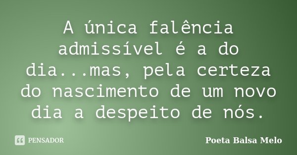 A única falência admissível é a do dia...mas, pela certeza do nascimento de um novo dia a despeito de nós.... Frase de Poeta Balsa Melo.