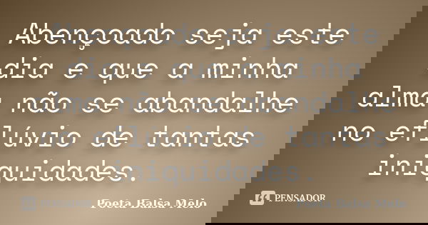 Abençoado seja este dia e que a minha alma não se abandalhe no eflúvio de tantas iniquidades.... Frase de Poeta Balsa Melo.