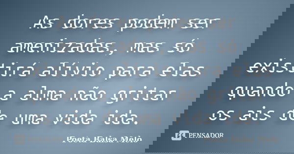 As dores podem ser amenizadas, mas só existirá alívio para elas quando a alma não gritar os ais de uma vida ida.... Frase de Poeta Balsa Melo.