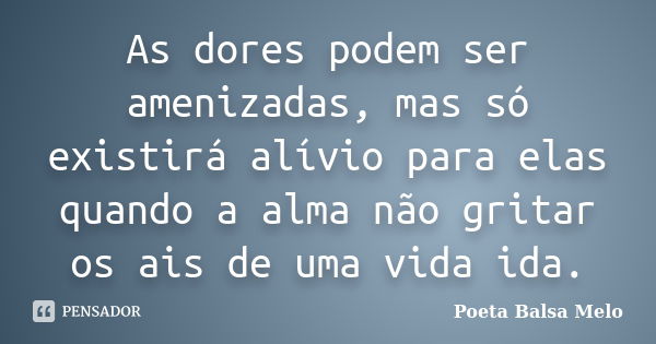 As dores podem ser amenizadas, mas só existirá alívio para elas quando a alma não gritar os ais de uma vida ida.... Frase de Poeta Balsa Melo.