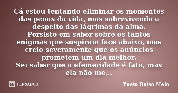 Cá estou tentando eliminar os momentos das penas da vida, mas sobrevivendo a despeito das lágrimas da alma. Persisto em saber sobre os tantos enigmas que suspir... Frase de Poeta Balsa Melo.