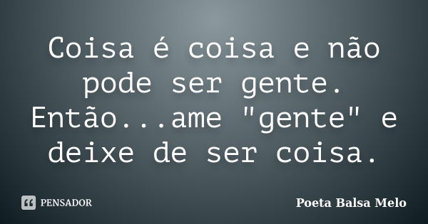 Coisa é coisa e não pode ser gente. Então...ame "gente" e deixe de ser coisa.... Frase de Poeta Balsa Melo.