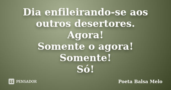 Dia enfileirando-se aos outros desertores. Agora! Somente o agora! Somente! Só!... Frase de Poeta Balsa Melo.