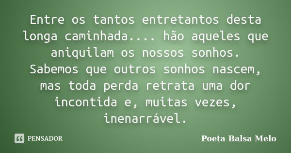 Entre os tantos entretantos desta longa caminhada.... hão aqueles que aniquilam os nossos sonhos. Sabemos que outros sonhos nascem, mas toda perda retrata uma d... Frase de Poeta Balsa Melo.